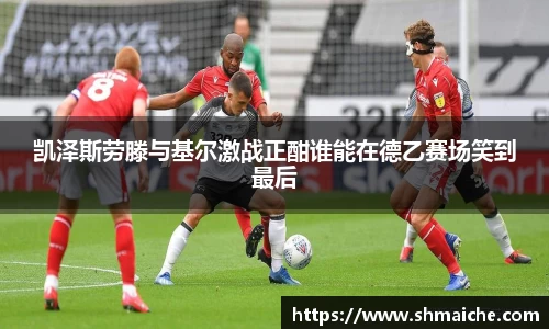 凯泽斯劳滕与基尔激战正酣谁能在德乙赛场笑到最后